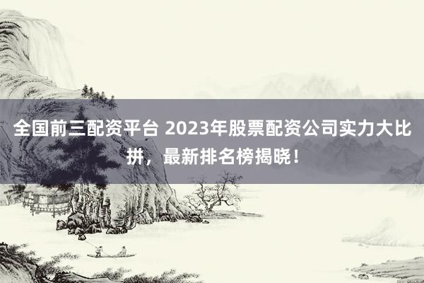 全国前三配资平台 2023年股票配资公司实力大比拼，最新排名榜揭晓！