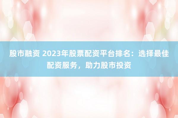 股市融资 2023年股票配资平台排名：选择最佳配资服务，助力股市投资