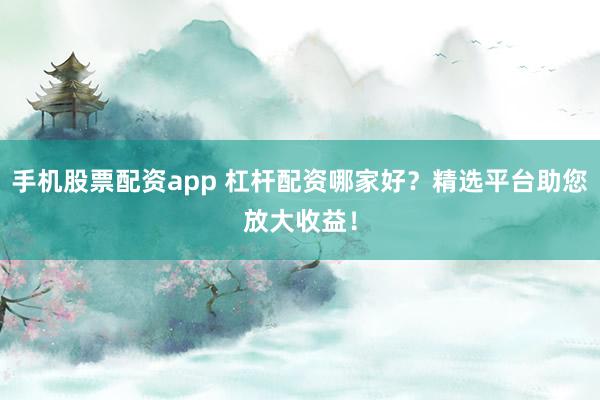 手机股票配资app 杠杆配资哪家好？精选平台助您放大收益！