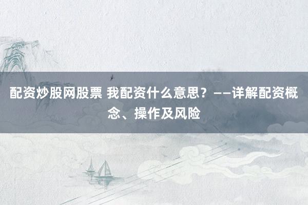 配资炒股网股票 我配资什么意思？——详解配资概念、操作及风险