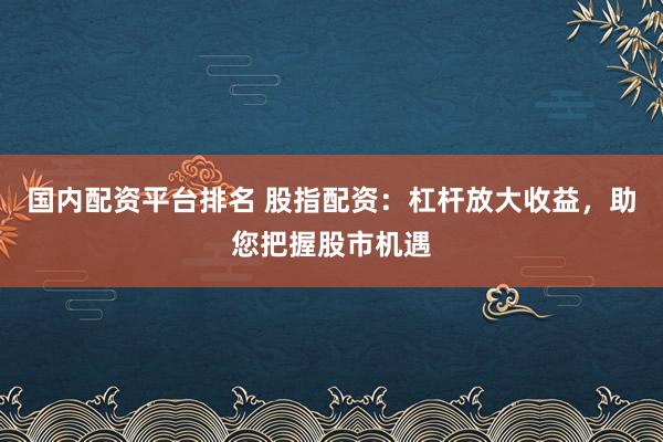 国内配资平台排名 股指配资：杠杆放大收益，助您把握股市机遇