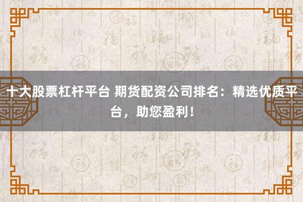 十大股票杠杆平台 期货配资公司排名：精选优质平台，助您盈利！