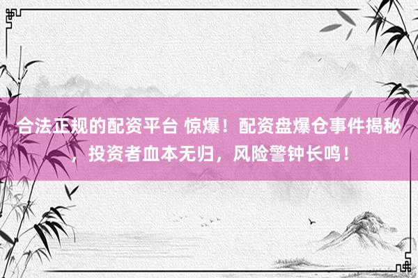 合法正规的配资平台 惊爆！配资盘爆仓事件揭秘，投资者血本无归，风险警钟长鸣！