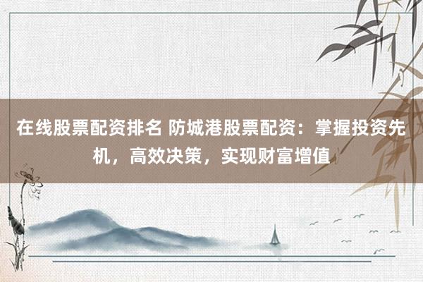 在线股票配资排名 防城港股票配资：掌握投资先机，高效决策，实现财富增值