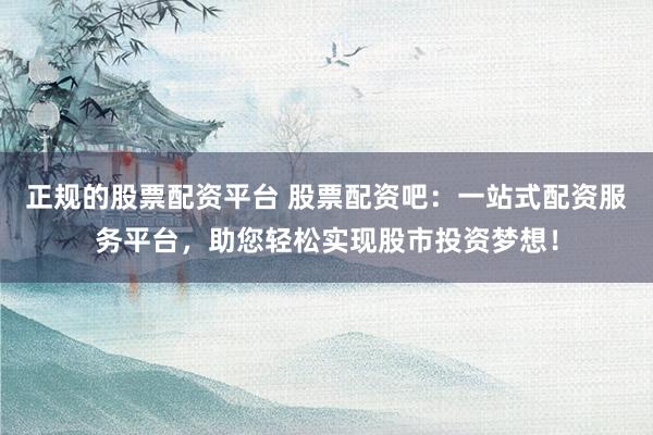 正规的股票配资平台 股票配资吧：一站式配资服务平台，助您轻松实现股市投资梦想！