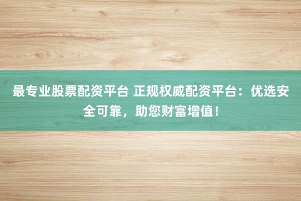 最专业股票配资平台 正规权威配资平台：优选安全可靠，助您财富增值！