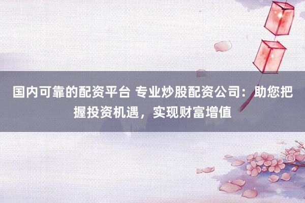 国内可靠的配资平台 专业炒股配资公司：助您把握投资机遇，实现财富增值