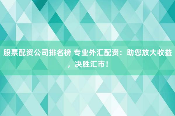 股票配资公司排名榜 专业外汇配资：助您放大收益，决胜汇市！