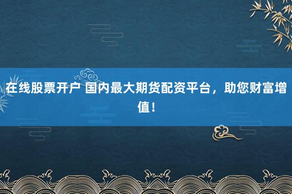 在线股票开户 国内最大期货配资平台，助您财富增值！