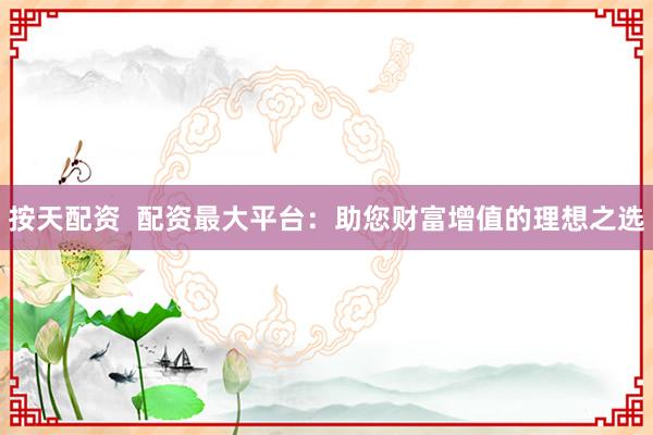按天配资  配资最大平台：助您财富增值的理想之选