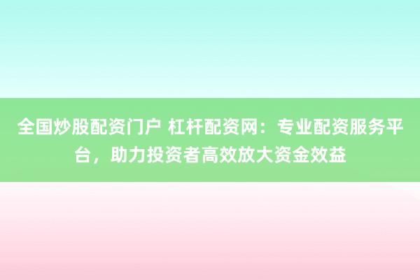 全国炒股配资门户 杠杆配资网：专业配资服务平台，助力投资者高效放大资金效益