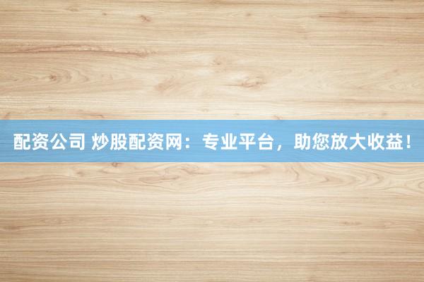 配资公司 炒股配资网：专业平台，助您放大收益！