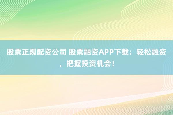 股票正规配资公司 股票融资APP下载：轻松融资，把握投资机会！