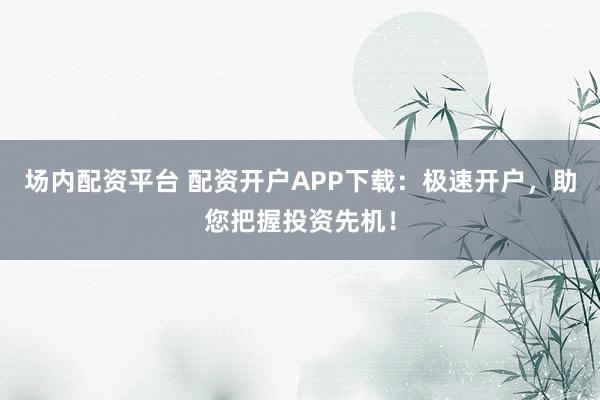 场内配资平台 配资开户APP下载：极速开户，助您把握投资先机！