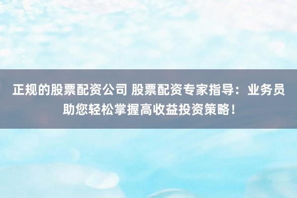 正规的股票配资公司 股票配资专家指导：业务员助您轻松掌握高收益投资策略！