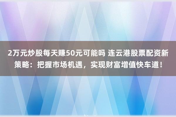 2万元炒股每天赚50元可能吗 连云港股票配资新策略：把握市场机遇，实现财富增值快车道！