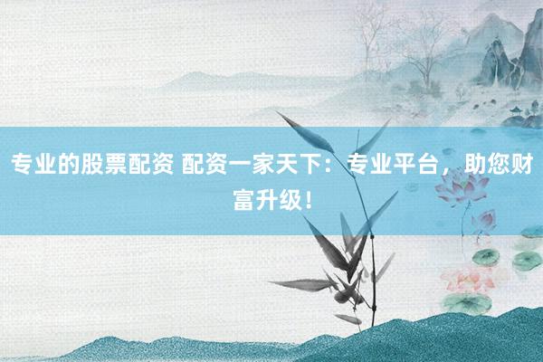 专业的股票配资 配资一家天下：专业平台，助您财富升级！