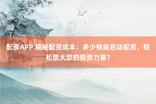 配资APP 揭秘配资成本：多少钱能启动配资，轻松放大您的投资力量？