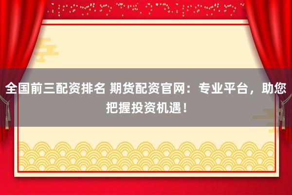 全国前三配资排名 期货配资官网：专业平台，助您把握投资机遇！