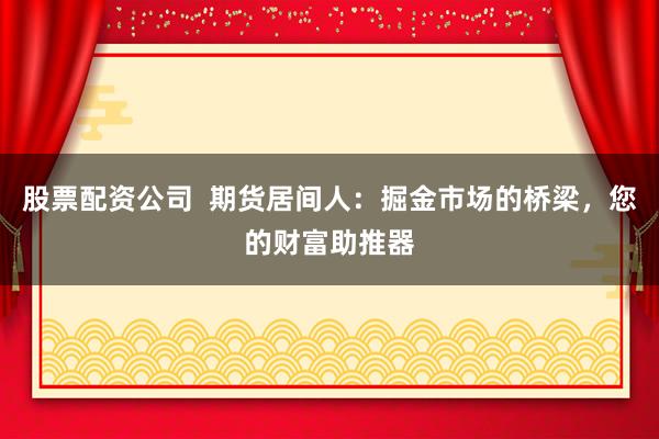 股票配资公司  期货居间人：掘金市场的桥梁，您的财富助推器