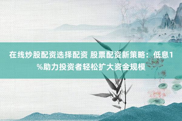在线炒股配资选择配资 股票配资新策略：低息1%助力投资者轻松扩大资金规模