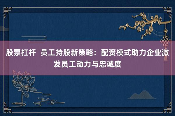 股票扛杆  员工持股新策略：配资模式助力企业激发员工动力与忠诚度