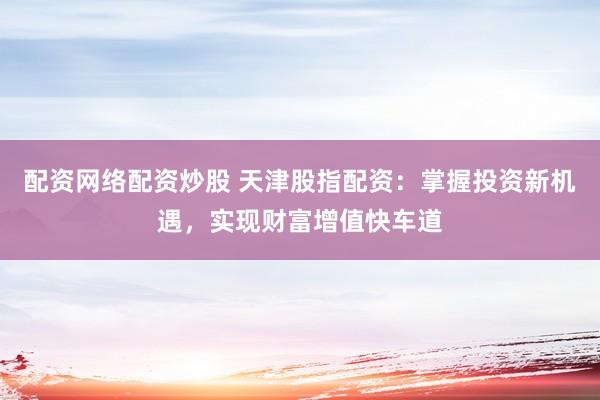 配资网络配资炒股 天津股指配资：掌握投资新机遇，实现财富增值快车道
