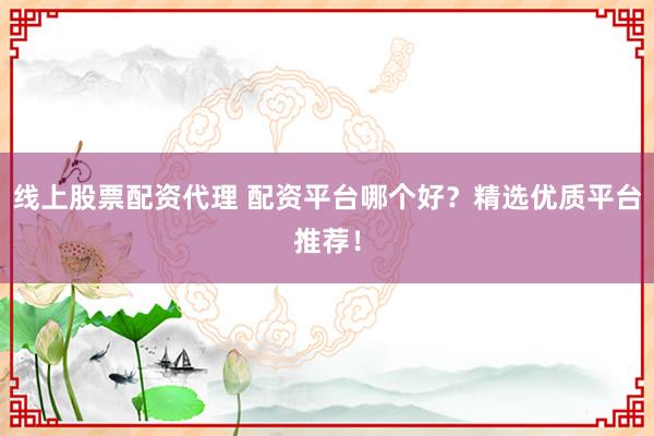 线上股票配资代理 配资平台哪个好？精选优质平台推荐！