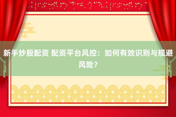 新手炒股配资 配资平台风控：如何有效识别与规避风险？