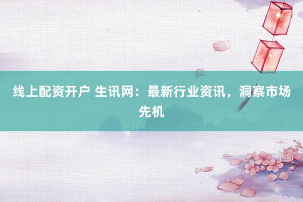 线上配资开户 生讯网：最新行业资讯，洞察市场先机
