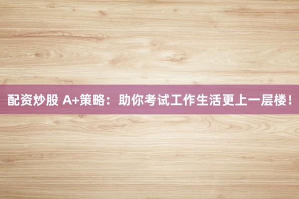 配资炒股 A+策略：助你考试工作生活更上一层楼！