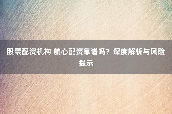 股票配资机构 航心配资靠谱吗？深度解析与风险提示