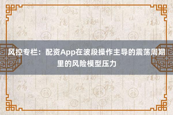 风控专栏：配资App在波段操作主导的震荡周期里的风险模型压力