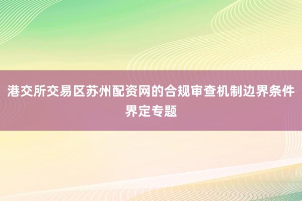 港交所交易区苏州配资网的合规审查机制边界条件界定专题