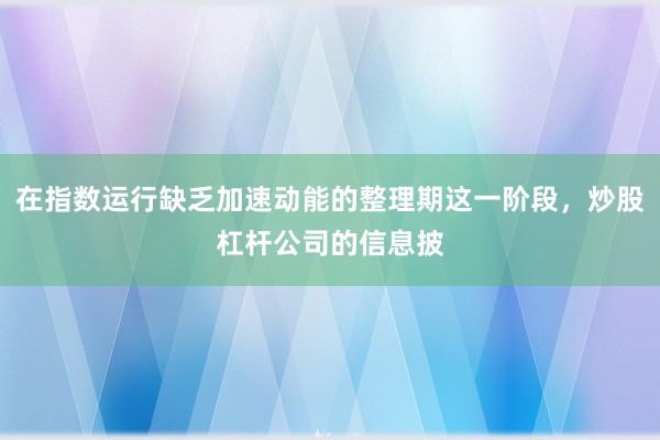 在指数运行缺乏加速动能的整理期这一阶段，炒股杠杆公司的信息披