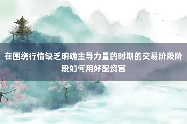 在围绕行情缺乏明确主导力量的时期的交易阶段阶段如何用好配资官