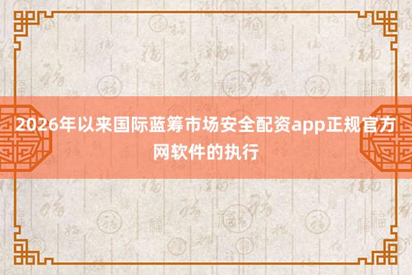 2026年以来国际蓝筹市场安全配资app正规官方网软件的执行