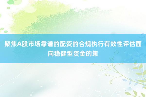 聚焦A股市场靠谱的配资的合规执行有效性评估面向稳健型资金的策