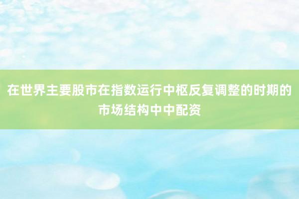 在世界主要股市在指数运行中枢反复调整的时期的市场结构中中配资