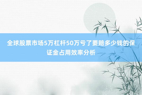 全球股票市场5万杠杆50万亏了要赔多少钱的保证金占用效率分析