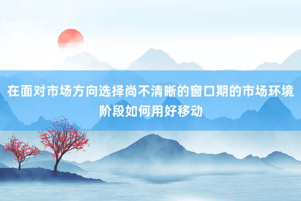 在面对市场方向选择尚不清晰的窗口期的市场环境阶段如何用好移动
