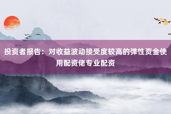投资者报告：对收益波动接受度较高的弹性资金使用配资佬专业配资