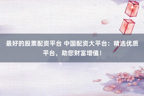 最好的股票配资平台 中国配资大平台：精选优质平台，助您财富增值！