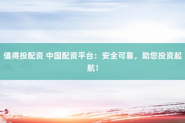 值得投配资 中国配资平台：安全可靠，助您投资起航！