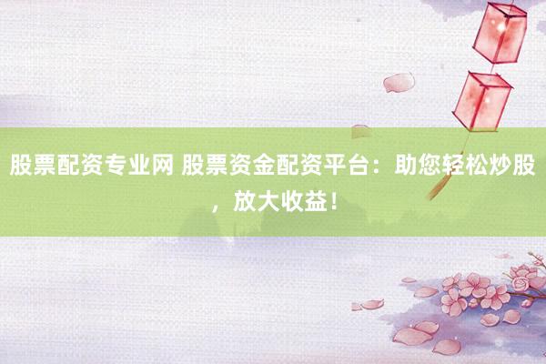 股票配资专业网 股票资金配资平台：助您轻松炒股，放大收益！