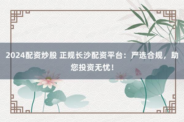 2024配资炒股 正规长沙配资平台：严选合规，助您投资无忧！