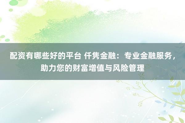 配资有哪些好的平台 仟隽金融：专业金融服务，助力您的财富增值与风险管理