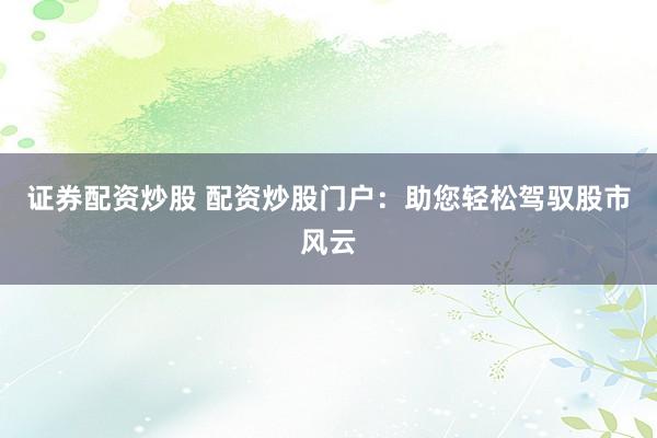 证券配资炒股 配资炒股门户：助您轻松驾驭股市风云