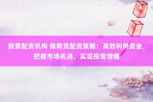 股票配资机构 镍期货配资策略：高效利用资金，把握市场机遇，实现投资增值