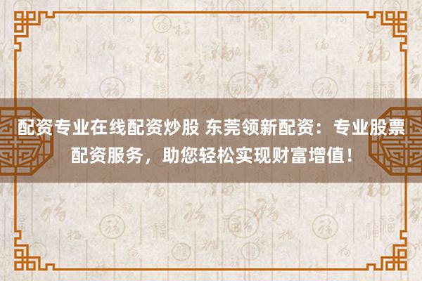 配资专业在线配资炒股 东莞领新配资：专业股票配资服务，助您轻松实现财富增值！